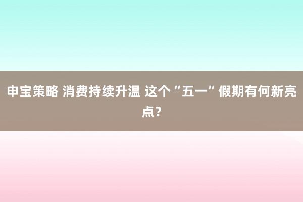 申宝策略 消费持续升温 这个“五一”假期有何新亮点？