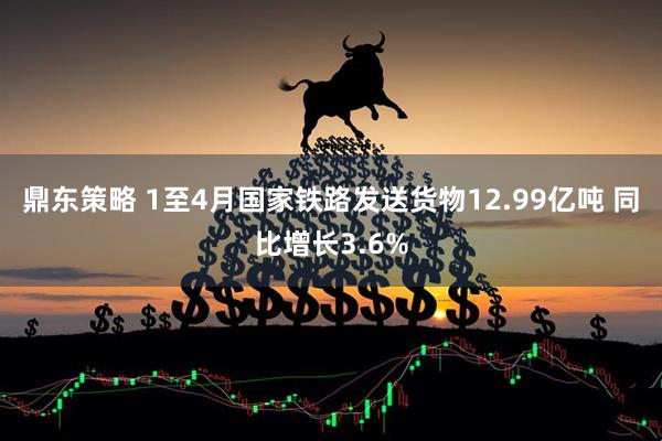 鼎东策略 1至4月国家铁路发送货物12.99亿吨 同比增长3.6%