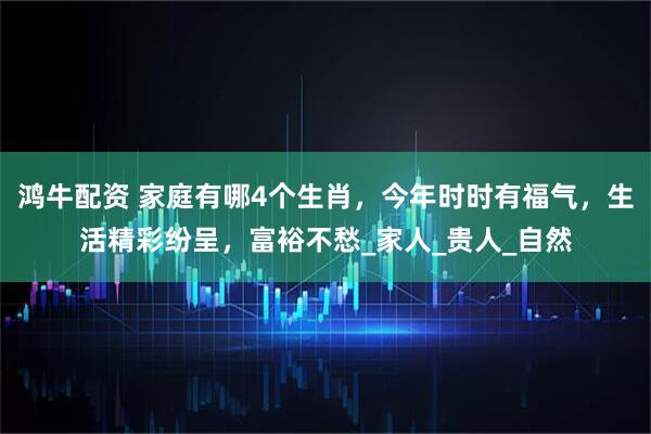 鸿牛配资 家庭有哪4个生肖，今年时时有福气，生活精彩纷呈，富裕不愁_家人_贵人_自然