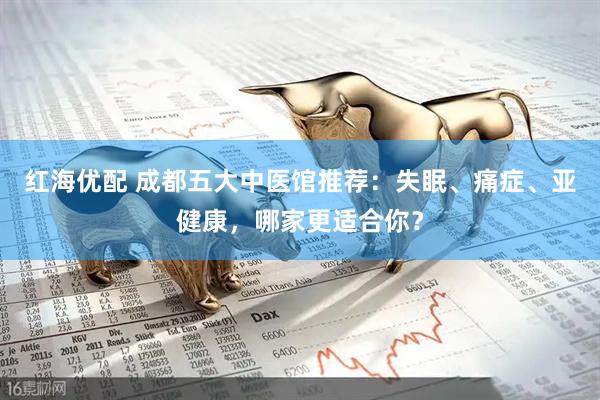 红海优配 成都五大中医馆推荐：失眠、痛症、亚健康，哪家更适合你？