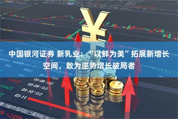 中国银河证券 新乳业：“以鲜为美”拓展新增长空间，敢为逆势增长破局者
