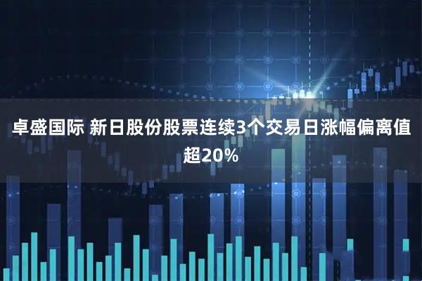 卓盛国际 新日股份股票连续3个交易日涨幅偏离值超20%