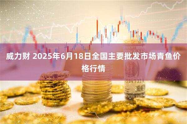 威力财 2025年6月18日全国主要批发市场青鱼价格行情