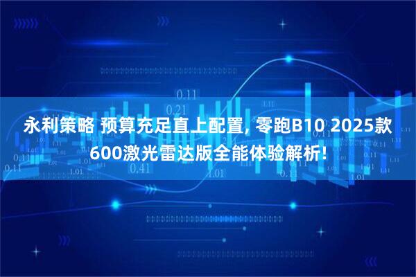 永利策略 预算充足直上配置, 零跑B10 2025款600激光雷达版全能体验解析!